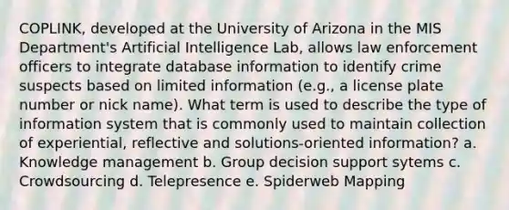 COPLINK, developed at the University of Arizona in the MIS Department's Artificial Intelligence Lab, allows law enforcement officers to integrate database information to identify crime suspects based on limited information (e.g., a license plate number or nick name). What term is used to describe the type of information system that is commonly used to maintain collection of experiential, reflective and solutions-oriented information? a. Knowledge management b. Group decision support sytems c. Crowdsourcing d. Telepresence e. Spiderweb Mapping