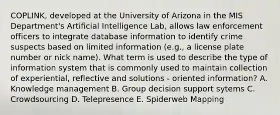 COPLINK, developed at the University of Arizona in the MIS Department's Artificial Intelligence Lab, allows law enforcement officers to integrate database information to identify crime suspects based on limited information (e.g., a license plate number or nick name). What term is used to describe the type of information system that is commonly used to maintain collection of experiential, reflective and solutions - oriented information? A. Knowledge management B. Group decision support sytems C. Crowdsourcing D. Telepresence E. Spiderweb Mapping