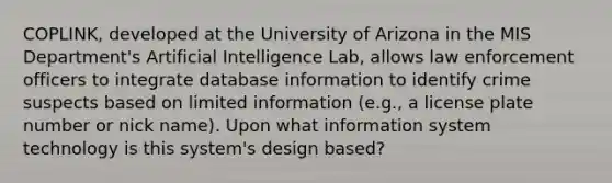 COPLINK, developed at the University of Arizona in the MIS Department's Artificial Intelligence Lab, allows law enforcement officers to integrate database information to identify crime suspects based on limited information (e.g., a license plate number or nick name). Upon what information system technology is this system's design based?