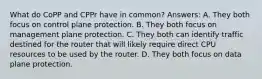 What do CoPP and CPPr have in common? Answers: A. They both focus on control plane protection. B. They both focus on management plane protection. C. They both can identify traffic destined for the router that will likely require direct CPU resources to be used by the router. D. They both focus on data plane protection.