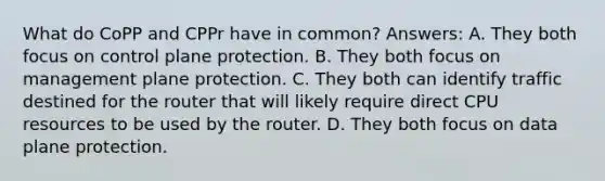 What do CoPP and CPPr have in common? Answers: A. They both focus on control plane protection. B. They both focus on management plane protection. C. They both can identify traffic destined for the router that will likely require direct CPU resources to be used by the router. D. They both focus on data plane protection.