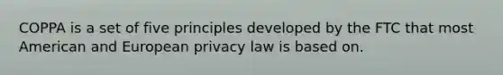 COPPA is a set of five principles developed by the FTC that most American and European privacy law is based on.