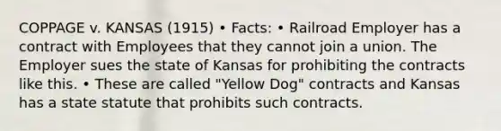 COPPAGE v. KANSAS (1915) • Facts: • Railroad Employer has a contract with Employees that they cannot join a union. The Employer sues the state of Kansas for prohibiting the contracts like this. • These are called "Yellow Dog" contracts and Kansas has a state statute that prohibits such contracts.