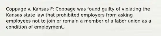 Coppage v. Kansas F: Coppage was found guilty of violating the Kansas state law that prohibited employers from asking employees not to join or remain a member of a labor union as a condition of employment.