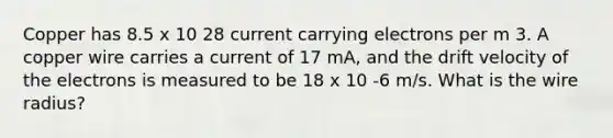 Copper has 8.5 x 10 28 current carrying electrons per m 3. A copper wire carries a current of 17 mA, and the drift velocity of the electrons is measured to be 18 x 10 -6 m/s. What is the wire radius?