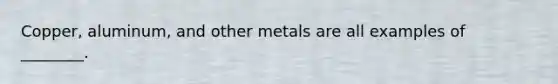 Copper, aluminum, and other metals are all examples of ________.