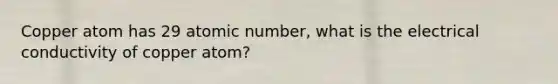 Copper atom has 29 atomic number, what is the electrical conductivity of copper atom?