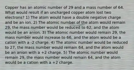 Copper has an atomic number of 29 and a mass number of 64. What would result if an uncharged copper atom lost two electrons? 1) The atom would have a double negative charge and be an ion. 2) The atomic number of the atom would remain 29, the mass number would be reduced to 62, and the atom would be an anion. 3) The atomic number would remain 29, the mass number would increase to 66, and the atom would be a cation with a -2 charge. 4) The atomic number would be reduced to 27, the mass number would remain 64, and the atom would be an anion with a +2 charge. 5) The atomic number would remain 29, the mass number would remain 64, and the atom would be a cation with a +2 charge.