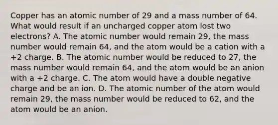 Copper has an atomic number of 29 and a mass number of 64. What would result if an uncharged copper atom lost two electrons? A. The atomic number would remain 29, the mass number would remain 64, and the atom would be a cation with a +2 charge. B. The atomic number would be reduced to 27, the mass number would remain 64, and the atom would be an anion with a +2 charge. C. The atom would have a double negative charge and be an ion. D. The atomic number of the atom would remain 29, the mass number would be reduced to 62, and the atom would be an anion.