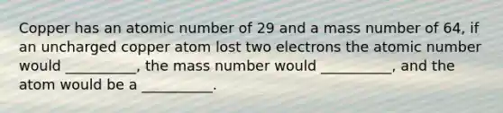Copper has an atomic number of 29 and a mass number of 64, if an uncharged copper atom lost two electrons the atomic number would __________, the mass number would __________, and the atom would be a __________.