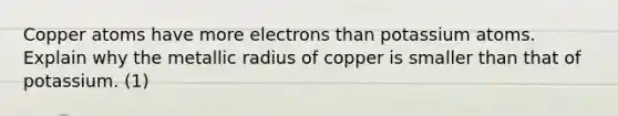 Copper atoms have more electrons than potassium atoms. Explain why the metallic radius of copper is smaller than that of potassium. (1)