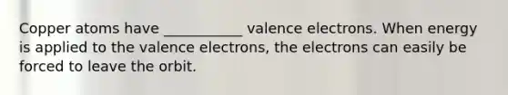 Copper atoms have ___________ valence electrons. When energy is applied to the valence electrons, the electrons can easily be forced to leave the orbit.