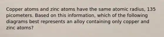 Copper atoms and zinc atoms have the same atomic radius, 135 picometers. Based on this information, which of the following diagrams best represents an alloy containing only copper and zinc atoms?