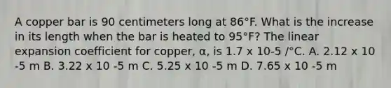 A copper bar is 90 centimeters long at 86°F. What is the increase in its length when the bar is heated to 95°F? The linear expansion coefficient for copper, α, is 1.7 x 10-5 /°C. A. 2.12 x 10 -5 m B. 3.22 x 10 -5 m C. 5.25 x 10 -5 m D. 7.65 x 10 -5 m