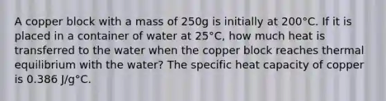 A copper block with a mass of 250g is initially at 200°C. If it is placed in a container of water at 25°C, how much heat is transferred to the water when the copper block reaches thermal equilibrium with the water? The specific heat capacity of copper is 0.386 J/g°C.