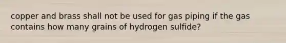 copper and brass shall not be used for gas piping if the gas contains how many grains of hydrogen sulfide?