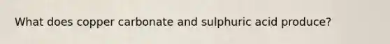 What does copper carbonate and sulphuric acid produce?