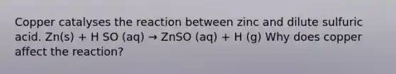 Copper catalyses the reaction between zinc and dilute sulfuric acid. Zn(s) + H SO (aq) → ZnSO (aq) + H (g) Why does copper affect the reaction?