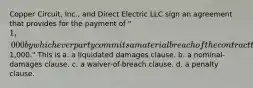 Copper Circuit, Inc., and Direct Electric LLC sign an agreement that provides for the payment of "1,000 by whichever party commits a material breach of the contract that creates damages difficult to estimate but approximately1,000." This is​ a. ​a liquidated damages clause. b. ​a nominal-damages clause. c. ​a waiver-of-breach clause. d. ​a penalty clause.