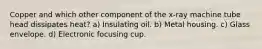 Copper and which other component of the x-ray machine tube head dissipates heat? a) Insulating oil. b) Metal housing. c) Glass envelope. d) Electronic focusing cup.