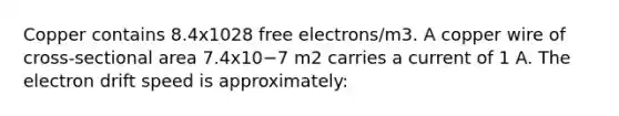 Copper contains 8.4x1028 free electrons/m3. A copper wire of cross-sectional area 7.4x10−7 m2 carries a current of 1 A. The electron drift speed is approximately: