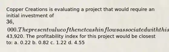 Copper Creations is evaluating a project that would require an initial investment of 36,000. The present value of the net cash inflows associated with this project would be43,920. The profitability index for this project would be closest to: a. 0.22 b. 0.82 c. 1.22 d. 4.55