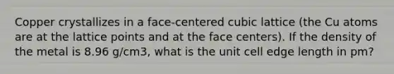 Copper crystallizes in a face-centered cubic lattice (the Cu atoms are at the lattice points and at the face centers). If the density of the metal is 8.96 g/cm3, what is the unit cell edge length in pm?