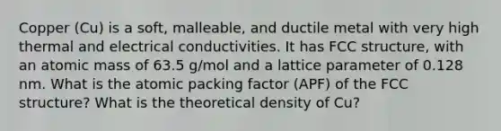 Copper (Cu) is a soft, malleable, and ductile metal with very high thermal and electrical conductivities. It has FCC structure, with an atomic mass of 63.5 g/mol and a lattice parameter of 0.128 nm. What is the atomic packing factor (APF) of the FCC structure? What is the theoretical density of Cu?