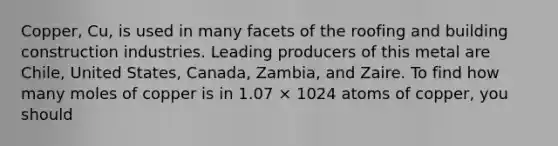 Copper, Cu, is used in many facets of the roofing and building construction industries. Leading producers of this metal are Chile, United States, Canada, Zambia, and Zaire. To find how many moles of copper is in 1.07 × 1024 atoms of copper, you should