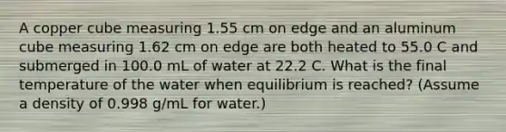 A copper cube measuring 1.55 cm on edge and an aluminum cube measuring 1.62 cm on edge are both heated to 55.0 C and submerged in 100.0 mL of water at 22.2 C. What is the final temperature of the water when equilibrium is reached? (Assume a density of 0.998 g/mL for water.)