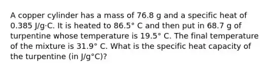 A copper cylinder has a mass of 76.8 g and a specific heat of 0.385 J/g·C. It is heated to 86.5° C and then put in 68.7 g of turpentine whose temperature is 19.5° C. The final temperature of the mixture is 31.9° C. What is the specific heat capacity of the turpentine (in J/g°C)?