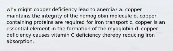 why might copper deficiency lead to anemia? a. copper maintains the integrity of the hemoglobin molecule b. copper containing proteins are required for iron transport c. copper is an essential element in the formation of the myoglobin d. copper deficiency causes vitamin C deficiency thereby reducing iron absorption.