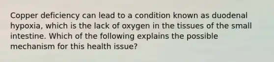 Copper deficiency can lead to a condition known as duodenal hypoxia, which is the lack of oxygen in the tissues of the small intestine. Which of the following explains the possible mechanism for this health issue?