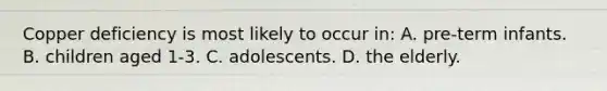 Copper deficiency is most likely to occur in: A. pre-term infants. B. children aged 1-3. C. adolescents. D. the elderly.