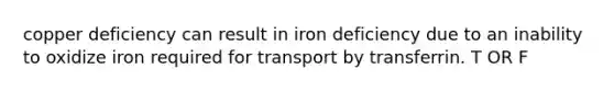 copper deficiency can result in iron deficiency due to an inability to oxidize iron required for transport by transferrin. T OR F