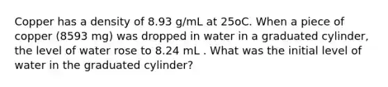 Copper has a density of 8.93 g/mL at 25oC. When a piece of copper (8593 mg) was dropped in water in a graduated cylinder, the level of water rose to 8.24 mL . What was the initial level of water in the graduated cylinder?