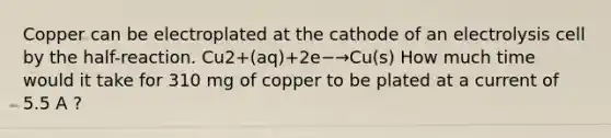 Copper can be electroplated at the cathode of an electrolysis cell by the half-reaction. Cu2+(aq)+2e−→Cu(s) How much time would it take for 310 mg of copper to be plated at a current of 5.5 A ?