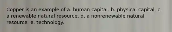 Copper is an example of a. human capital. b. physical capital. c. a renewable natural resource. d. a nonrenewable natural resource. e. technology.