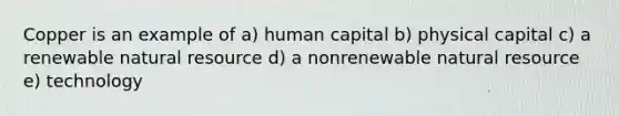 Copper is an example of a) human capital b) physical capital c) a renewable natural resource d) a nonrenewable natural resource e) technology