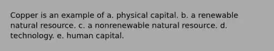 Copper is an example of a. physical capital. b. a renewable natural resource. c. a nonrenewable natural resource. d. technology. e. human capital.