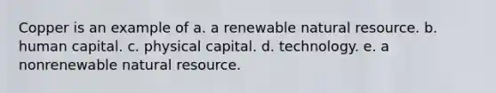 Copper is an example of a. a renewable natural resource. b. human capital. c. physical capital. d. technology. e. a nonrenewable natural resource.