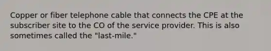 Copper or fiber telephone cable that connects the CPE at the subscriber site to the CO of the service provider. This is also sometimes called the "last-mile."