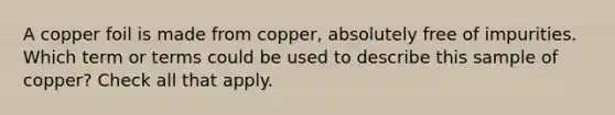 A copper foil is made from copper, absolutely free of impurities. Which term or terms could be used to describe this sample of copper? Check all that apply.