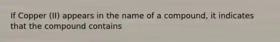 If Copper (II) appears in the name of a compound, it indicates that the compound contains