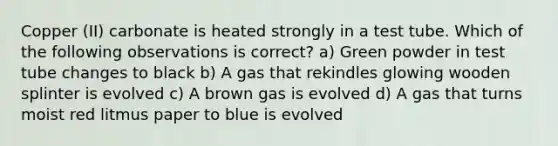 Copper (II) carbonate is heated strongly in a test tube. Which of the following observations is correct? a) Green powder in test tube changes to black b) A gas that rekindles glowing wooden splinter is evolved c) A brown gas is evolved d) A gas that turns moist red litmus paper to blue is evolved