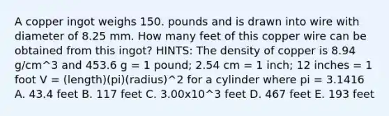 A copper ingot weighs 150. pounds and is drawn into wire with diameter of 8.25 mm. How many feet of this copper wire can be obtained from this ingot? HINTS: The density of copper is 8.94 g/cm^3 and 453.6 g = 1 pound; 2.54 cm = 1 inch; 12 inches = 1 foot V = (length)(pi)(radius)^2 for a cylinder where pi = 3.1416 A. 43.4 feet B. 117 feet C. 3.00x10^3 feet D. 467 feet E. 193 feet