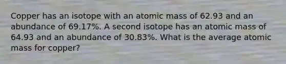 Copper has an isotope with an atomic mass of 62.93 and an abundance of 69.17%. A second isotope has an atomic mass of 64.93 and an abundance of 30.83%. What is the average atomic mass for copper?