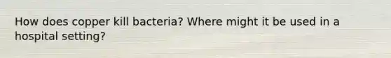 How does copper kill bacteria? Where might it be used in a hospital setting?