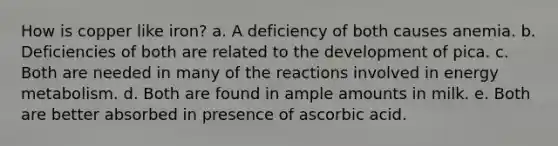 How is copper like iron? a. A deficiency of both causes anemia. b. Deficiencies of both are related to the development of pica. c. Both are needed in many of the reactions involved in energy metabolism. d. Both are found in ample amounts in milk. e. Both are better absorbed in presence of ascorbic acid.