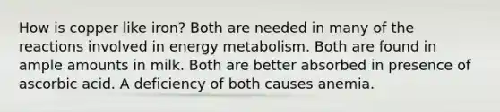 How is copper like iron? Both are needed in many of the reactions involved in energy metabolism. Both are found in ample amounts in milk. Both are better absorbed in presence of ascorbic acid. A deficiency of both causes anemia.